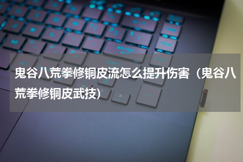鬼谷八荒拳修铜皮流怎么提升伤害（鬼谷八荒拳修铜皮武技）