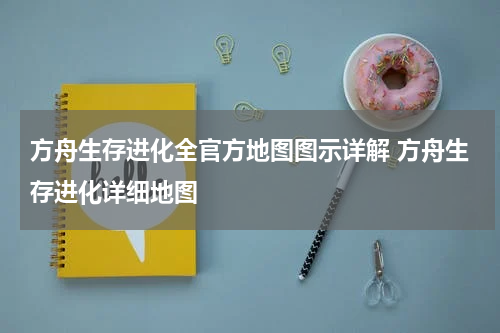 方舟生存进化全官方地图图示详解 方舟生存进化详细地图