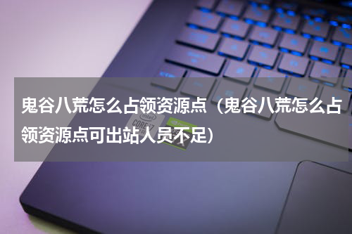 鬼谷八荒怎么占领资源点（鬼谷八荒怎么占领资源点可出站人员不足）
