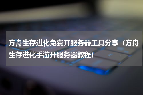 方舟生存进化免费开服务器工具分享（方舟生存进化手游开服务器教程）