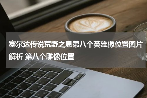 塞尔达传说荒野之息第八个英雄像位置图片解析 第八个雕像位置