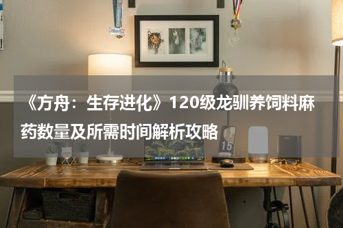 《方舟：生存进化》120级龙驯养饲料麻药数量及所需时间解析攻略