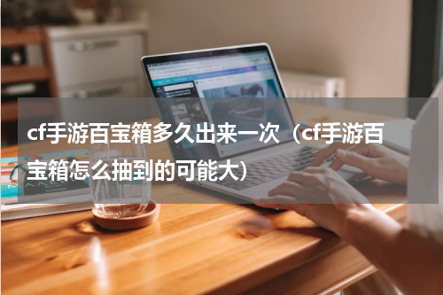 cf手游百宝箱多久出来一次(cf手游百宝箱怎么抽到的可能大)