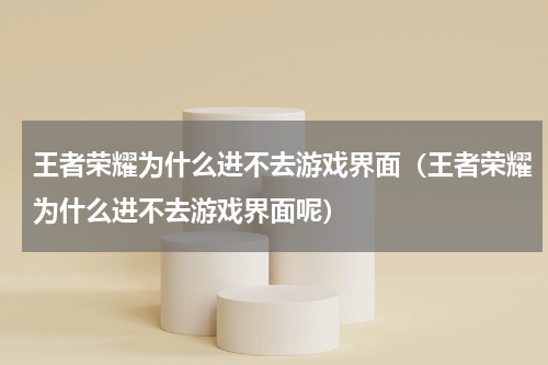 王者荣耀为什么进不去游戏界面（王者荣耀为什么进不去游戏界面呢）