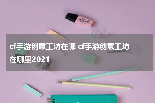 cf手游创意工坊在哪 cf手游创意工坊在哪里2021
