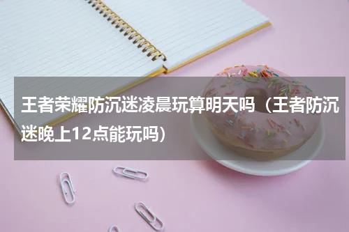 王者荣耀防沉迷凌晨玩算明天吗（王者防沉迷晚上12点能玩吗）