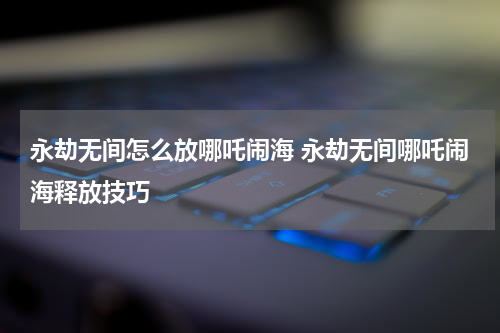 永劫无间怎么放哪吒闹海 永劫无间哪吒闹海释放技巧