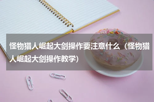 怪物猎人崛起大剑操作要注意什么（怪物猎人崛起大剑操作教学）