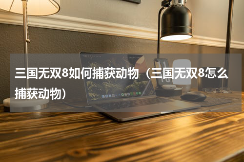 三国无双8如何捕获动物（三国无双8怎么捕获动物）