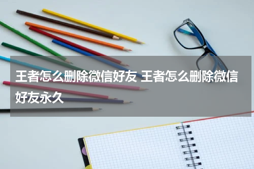 王者怎么删除微信好友 王者怎么删除微信好友永久