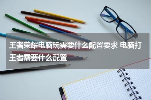 王者荣耀电脑玩需要什么配置要求 电脑打王者需要什么配置