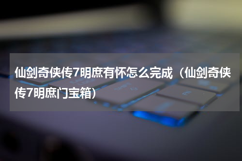 仙剑奇侠传7明庶有怀怎么完成（仙剑奇侠传7明庶门宝箱）
