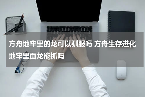 方舟地牢里的龙可以驯服吗 方舟生存进化地牢里面龙能抓吗