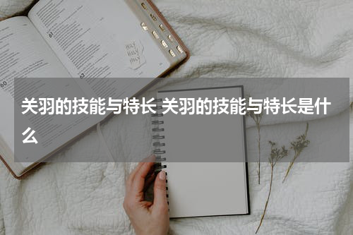 关羽的技能与特长 关羽的技能与特长是什么