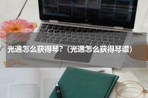 光遇怎么获得琴?（光遇怎么获得琴谱）