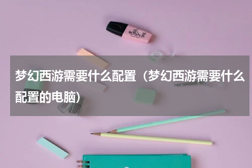 梦幻西游需要什么配置(梦幻西游需要什么配置的电脑)