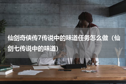 仙剑奇侠传7传说中的味道任务怎么做（仙剑七传说中的味道）