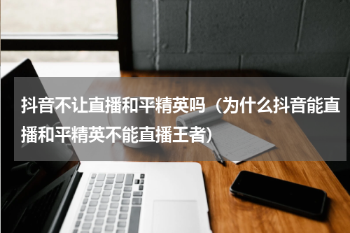 抖音不让直播和平精英吗（为什么抖音能直播和平精英不能直播王者）