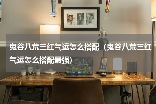 鬼谷八荒三红气运怎么搭配（鬼谷八荒三红气运怎么搭配最强）