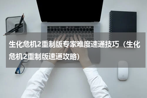 生化危机2重制版专家难度速通技巧（生化危机2重制版速通攻略）