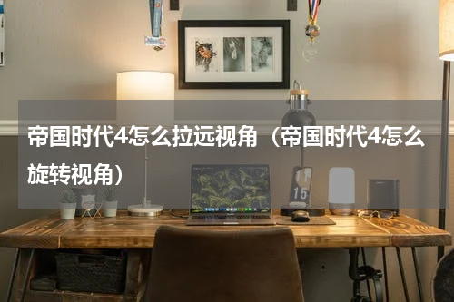 帝国时代4怎么拉远视角（帝国时代4怎么旋转视角）