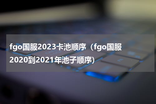 fgo国服2023卡池顺序（fgo国服2020到2021年池子顺序）
