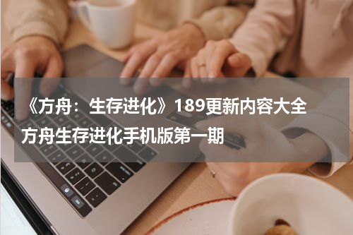 《方舟：生存进化》189更新内容大全 方舟生存进化手机版第一期