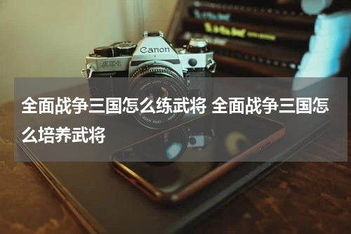 全面战争三国怎么练武将 全面战争三国怎么培养武将