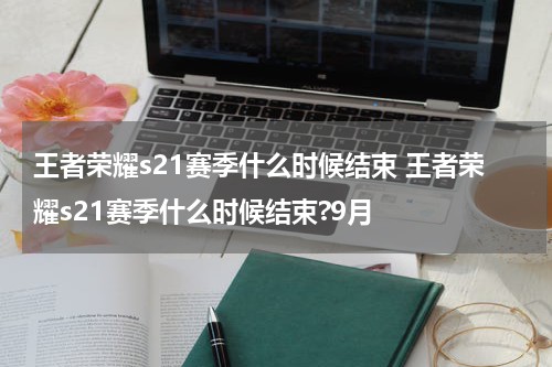 王者荣耀s21赛季什么时候结束 王者荣耀s21赛季什么时候结束?9月