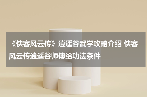 《侠客风云传》逍遥谷武学攻略介绍 侠客风云传逍遥谷师傅给功法条件