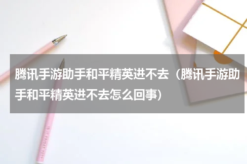 腾讯手游助手和平精英进不去（腾讯手游助手和平精英进不去怎么回事）