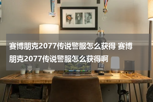赛博朋克2077传说警服怎么获得 赛博朋克2077传说警服怎么获得啊