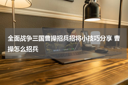 全面战争三国曹操招兵招将小技巧分享 曹操怎么招兵