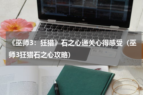 《巫师3：狂猎》石之心通关心得感受（巫师3狂猎石之心攻略）