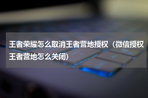 王者荣耀怎么取消王者营地授权（微信授权王者营地怎么关闭）