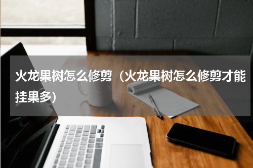 火龙果树怎么修剪（火龙果树怎么修剪才能挂果多）