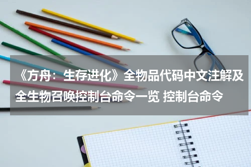 《方舟:生存进化》全物品代码中文注解及全生物召唤控制台命令一览 控制台命令