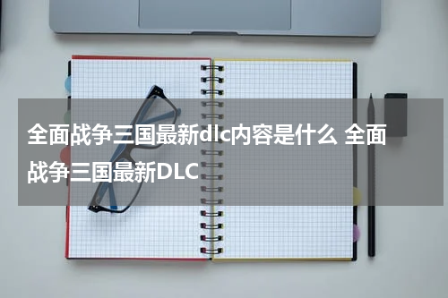 全面战争三国最新dlc内容是什么 全面战争三国最新DLC