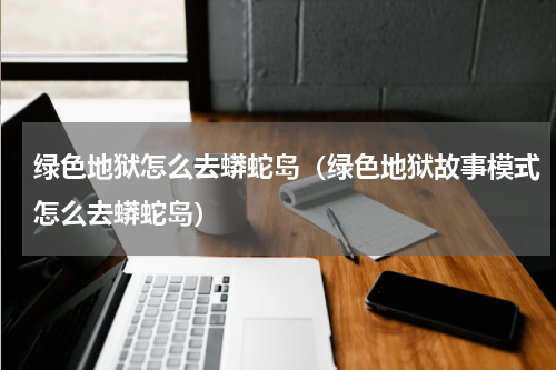 绿色地狱怎么去蟒蛇岛（绿色地狱故事模式怎么去蟒蛇岛）