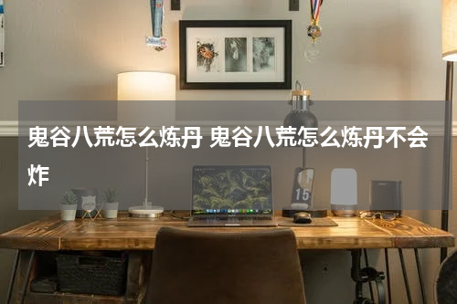 鬼谷八荒怎么炼丹 鬼谷八荒怎么炼丹不会炸