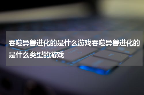 吞噬异兽进化的是什么游戏吞噬异兽进化的是什么类型的游戏