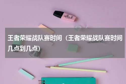 王者荣耀战队赛时间（王者荣耀战队赛时间几点到几点）