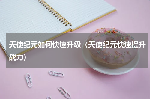 天使纪元如何快速升级（天使纪元快速提升战力）