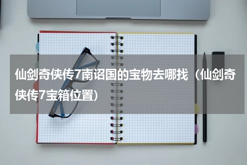 仙剑奇侠传7南诏国的宝物去哪找（仙剑奇侠传7宝箱位置）