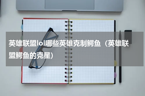 英雄联盟lol哪些英雄克制鳄鱼（英雄联盟鳄鱼的克星）