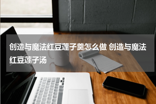 创造与魔法红豆莲子羹怎么做 创造与魔法红豆莲子汤