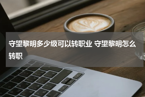 守望黎明多少级可以转职业 守望黎明怎么转职