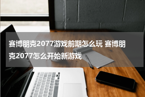 赛博朋克2077游戏前期怎么玩 赛博朋克2077怎么开始新游戏