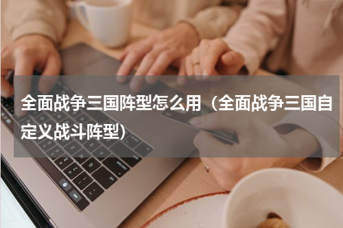 全面战争三国阵型怎么用（全面战争三国自定义战斗阵型）