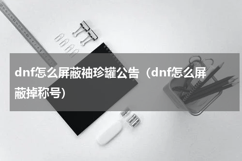 dnf怎么屏蔽袖珍罐公告(dnf怎么屏蔽掉称号)